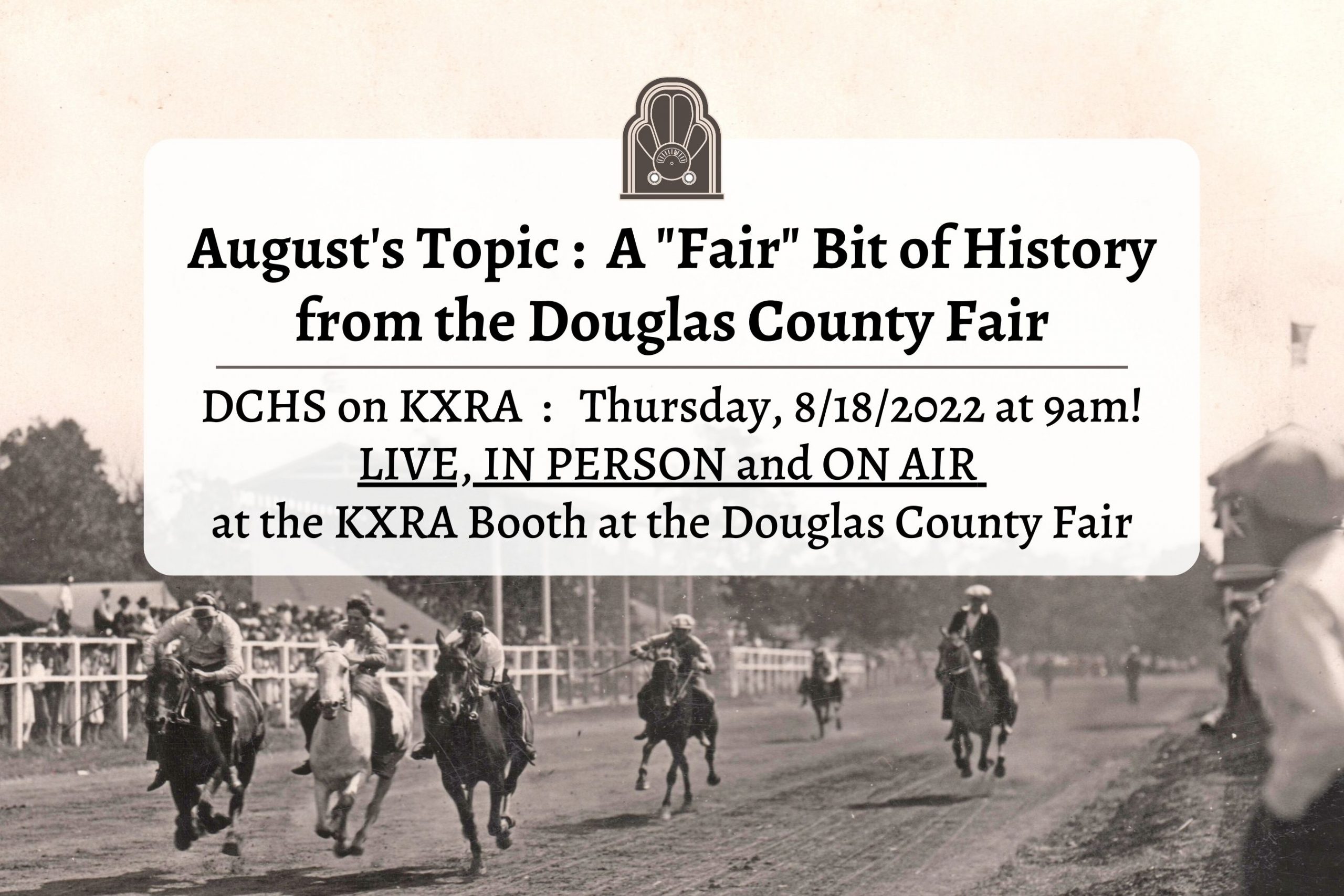 An event header containing the information for the August appearance of DCHS on KXRA radio, set over a historic image of a horse race at the Douglas County Fair, sometime in the late 1920s. Sepia tones image, there is one white horse, and four or five dark colored horses visible on the dirt track. The old grandstand is visible in the background, and many people in vintage clothing line the track.